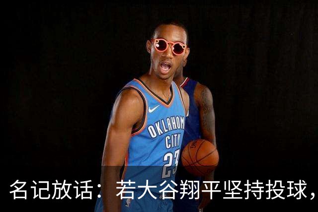名记放话：若大谷翔平坚持投球，道奇应考虑交易他